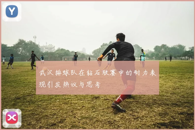 武汉排球队在钻石联赛中的耐力表现引发热议与思考