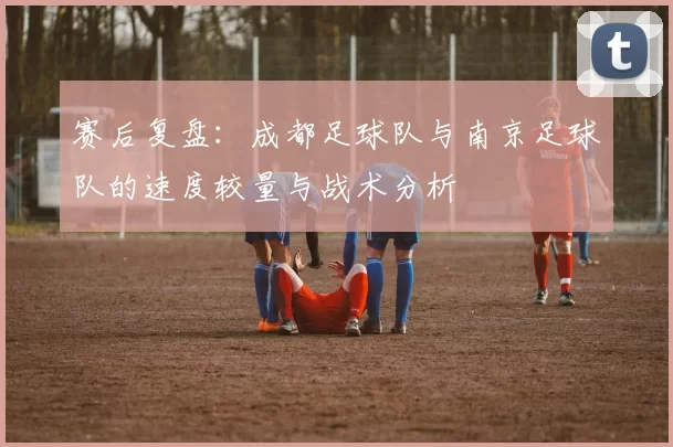 赛后复盘：成都足球队与南京足球队的速度较量与战术分析