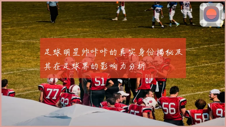 足球明星帅咔咔的真实身份揭秘及其在足球界的影响力分析