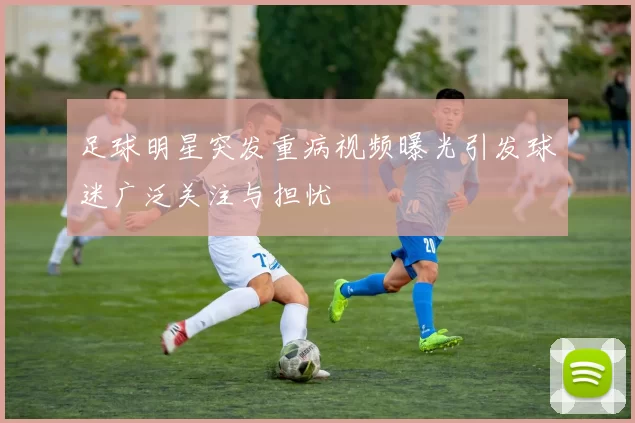 足球明星突发重病视频曝光引发球迷广泛关注与担忧