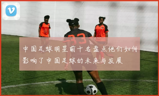 中国足球明星前十名盘点他们如何影响了中国足球的未来与发展