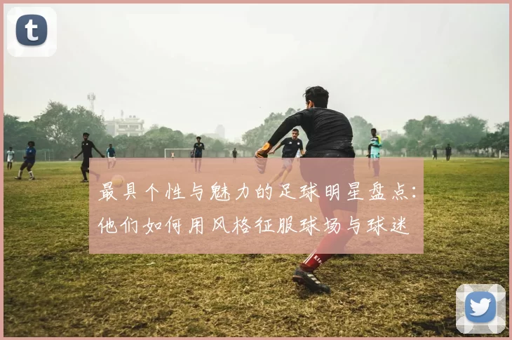 最具个性与魅力的足球明星盘点：他们如何用风格征服球场与球迷