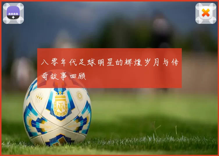 八零年代足球明星的辉煌岁月与传奇故事回顾