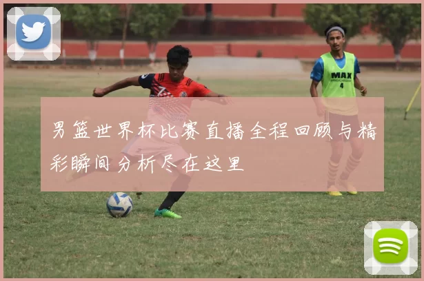 男篮世界杯比赛直播全程回顾与精彩瞬间分析尽在这里