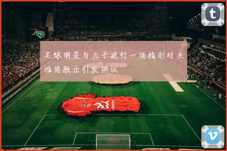 足球明星与儿子进行一场精彩对决谁将胜出引发热议