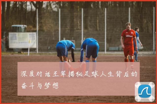 深度对话王军揭秘足球人生背后的奋斗与梦想