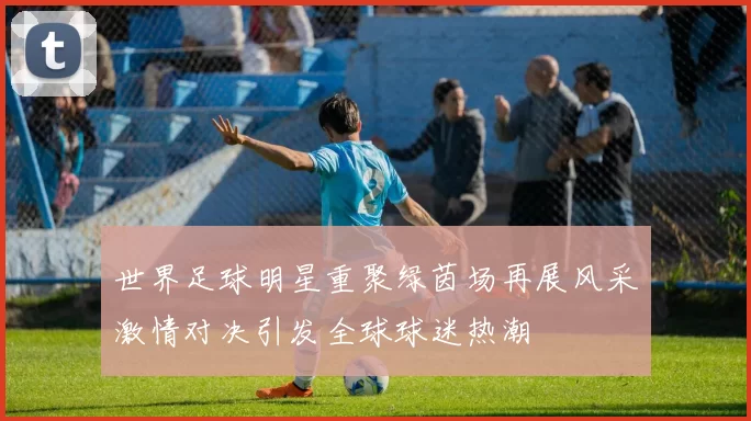 世界足球明星重聚绿茵场再展风采激情对决引发全球球迷热潮