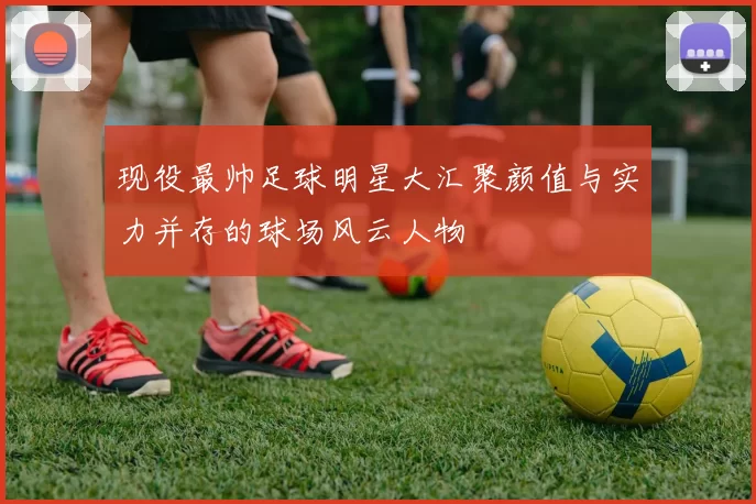 现役最帅足球明星大汇聚颜值与实力并存的球场风云人物