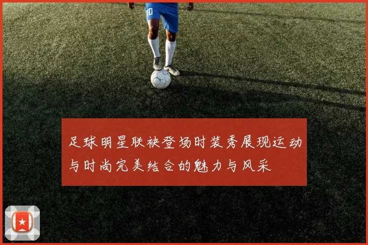 足球明星联袂登场时装秀展现运动与时尚完美结合的魅力与风采