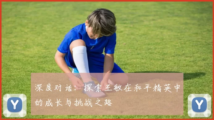 深度对话：探索王敏在和平精英中的成长与挑战之路