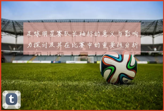 足球明星赛队长袖标的意义与影响力探讨及其在比赛中的重要性分析