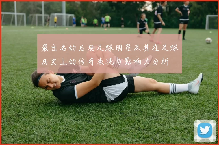 最出名的后场足球明星及其在足球历史上的传奇表现与影响力分析