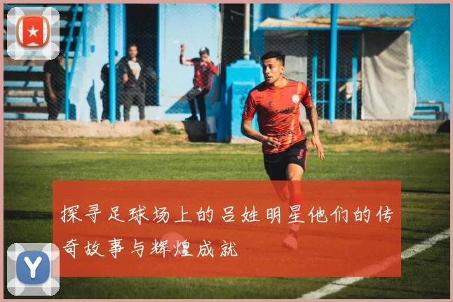 探寻足球场上的吕姓明星他们的传奇故事与辉煌成就