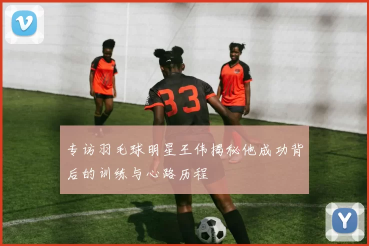 专访羽毛球明星王伟揭秘他成功背后的训练与心路历程