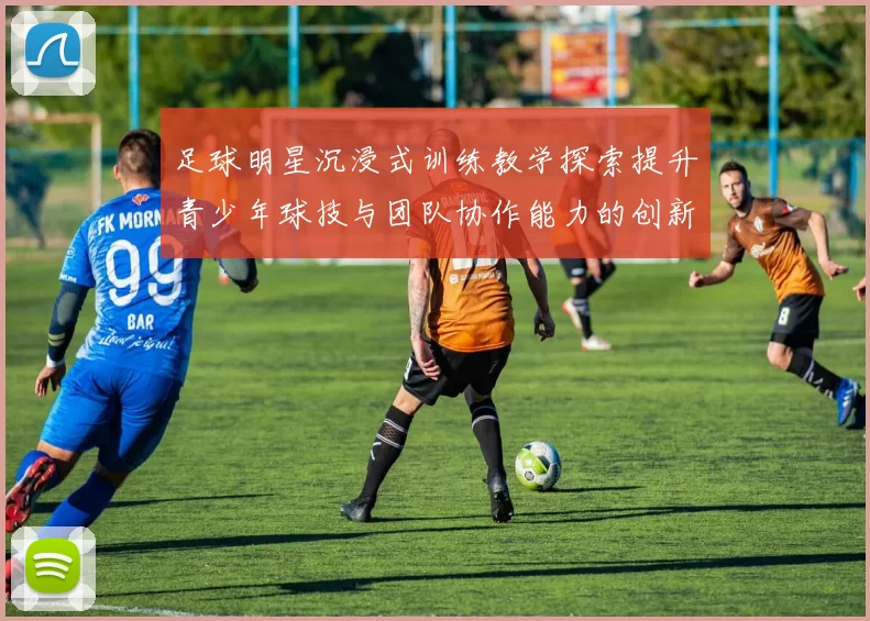 足球明星沉浸式训练教学探索提升青少年球技与团队协作能力的创新方法