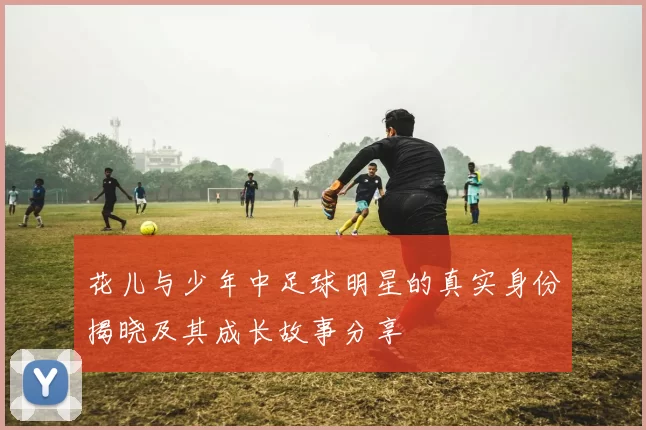 花儿与少年中足球明星的真实身份揭晓及其成长故事分享