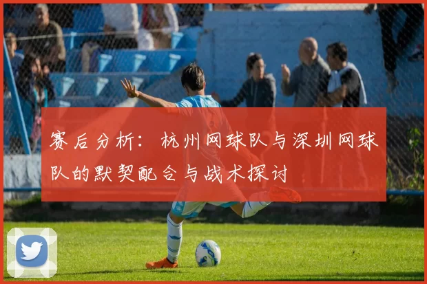 赛后分析：杭州网球队与深圳网球队的默契配合与战术探讨