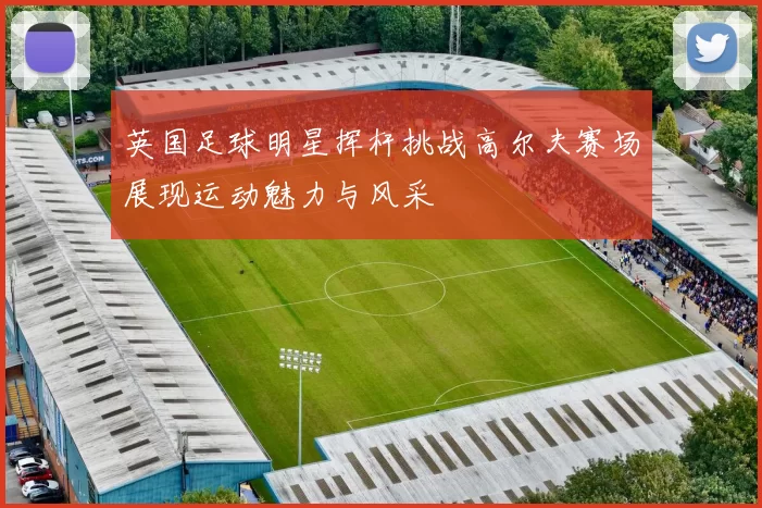 英国足球明星挥杆挑战高尔夫赛场展现运动魅力与风采