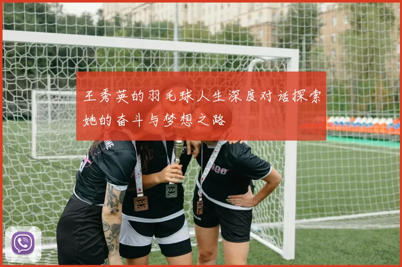 王秀英的羽毛球人生深度对话探索她的奋斗与梦想之路