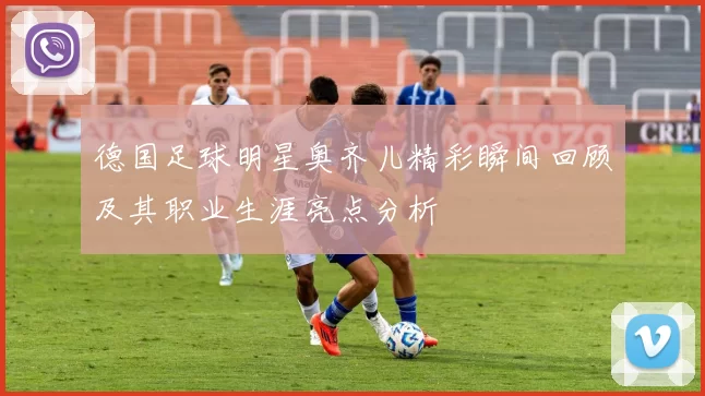 德国足球明星奥齐儿精彩瞬间回顾及其职业生涯亮点分析