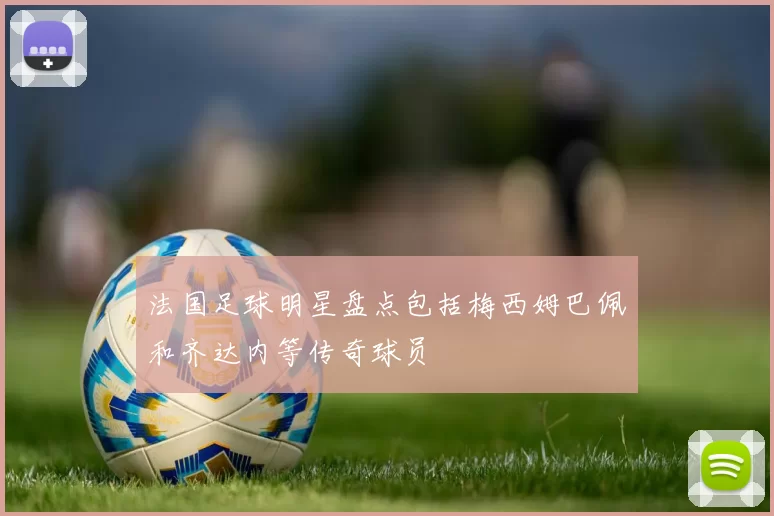 法国足球明星盘点包括梅西姆巴佩和齐达内等传奇球员