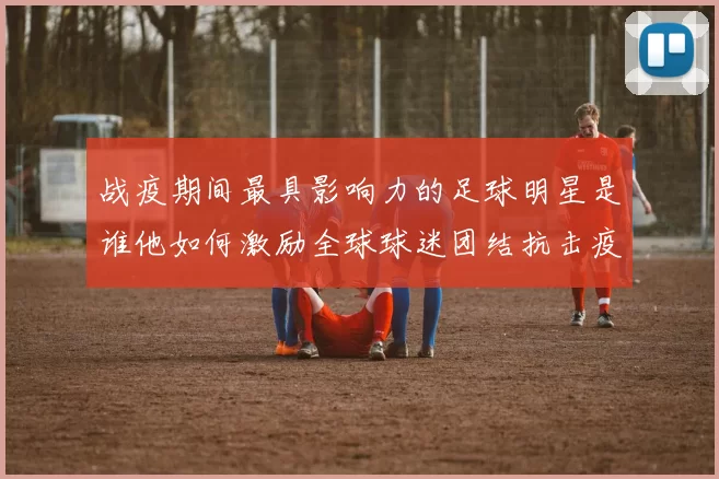 战疫期间最具影响力的足球明星是谁他如何激励全球球迷团结抗击疫情