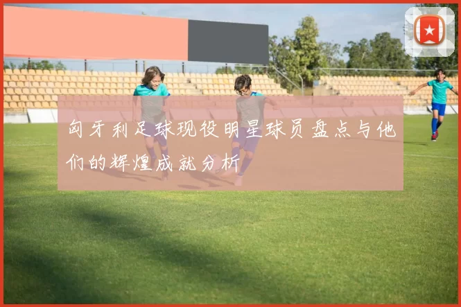 匈牙利足球现役明星球员盘点与他们的辉煌成就分析