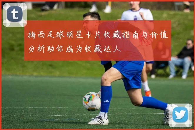梅西足球明星卡片收藏指南与价值分析助你成为收藏达人