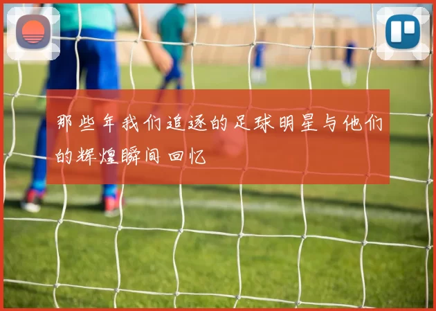 那些年我们追逐的足球明星与他们的辉煌瞬间回忆