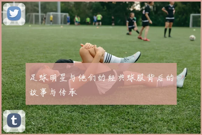 足球明星与他们的经典球服背后的故事与传承