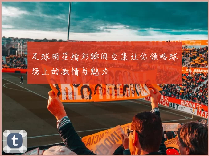足球明星精彩瞬间合集让你领略球场上的激情与魅力