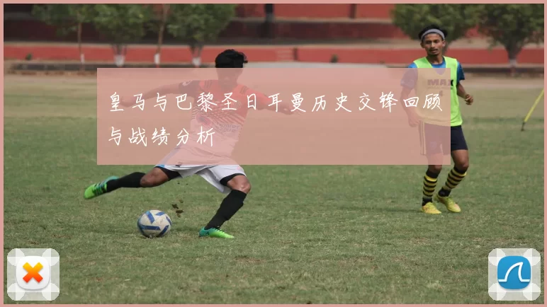 皇马与巴黎圣日耳曼历史交锋回顾与战绩分析