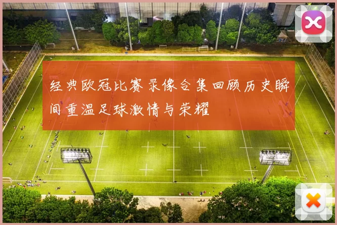 经典欧冠比赛录像合集回顾历史瞬间重温足球激情与荣耀