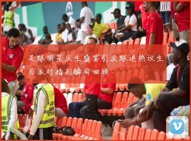 足球明星庆生盛宴引发球迷热议生日派对精彩瞬间回顾