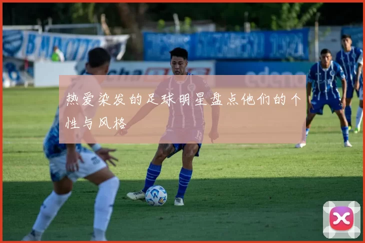 热爱染发的足球明星盘点他们的个性与风格