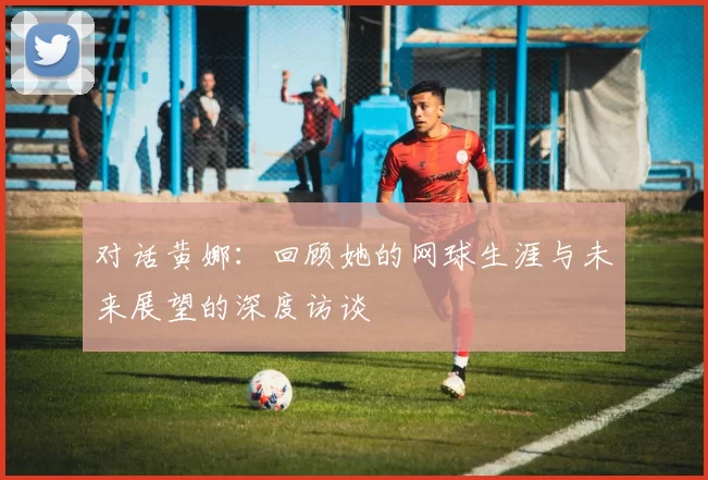 对话黄娜：回顾她的网球生涯与未来展望的深度访谈