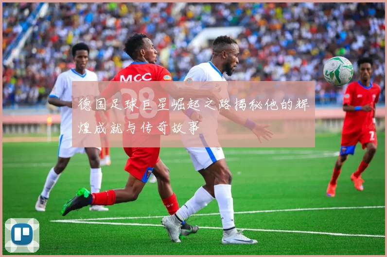 德国足球巨星崛起之路揭秘他的辉煌成就与传奇故事