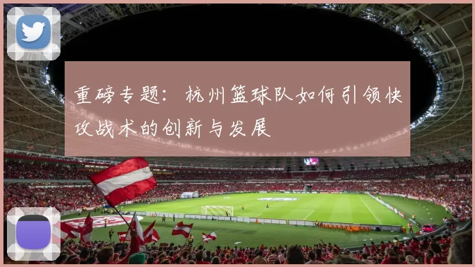重磅专题：杭州篮球队如何引领快攻战术的创新与发展