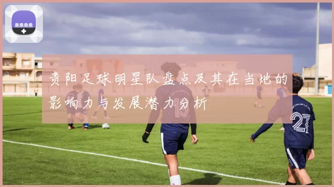 贵阳足球明星队盘点及其在当地的影响力与发展潜力分析