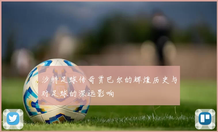 沙特足球传奇贾巴尔的辉煌历史与对足球的深远影响