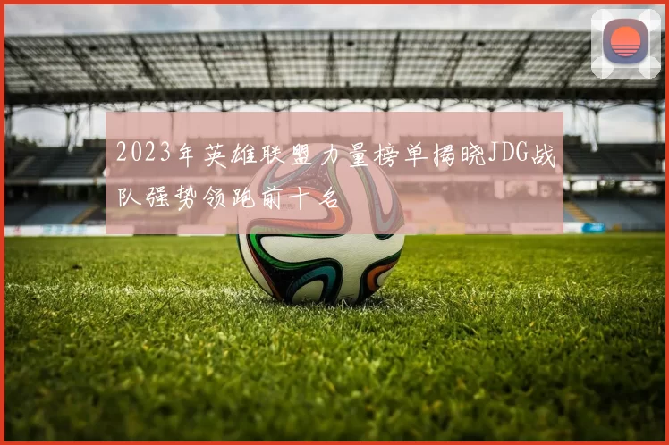 2023年英雄联盟力量榜单揭晓JDG战队强势领跑前十名
