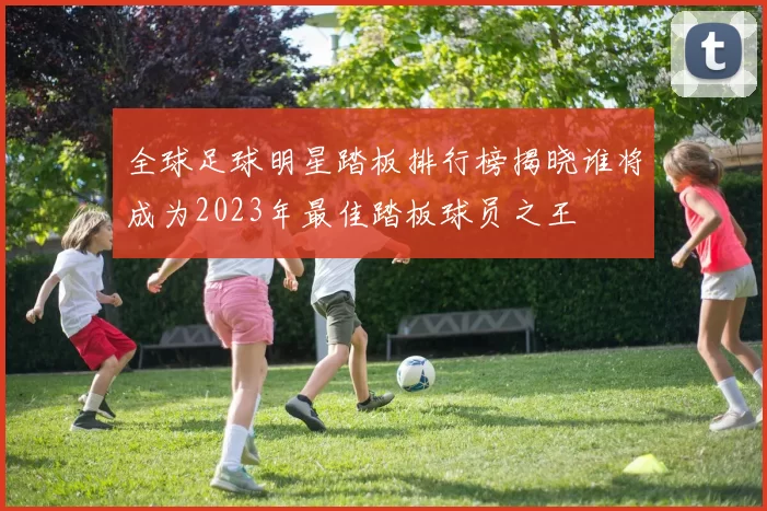 全球足球明星踏板排行榜揭晓谁将成为2023年最佳踏板球员之王