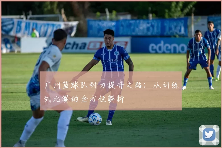 广州篮球队耐力提升之路：从训练到比赛的全方位解析