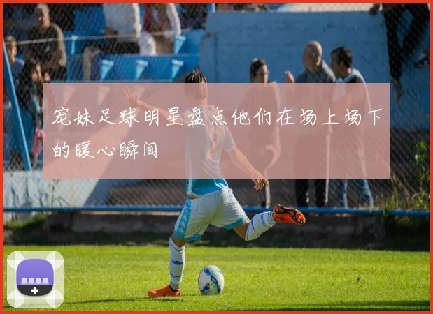 宠妹足球明星盘点他们在场上场下的暖心瞬间