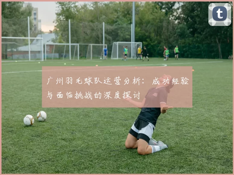 广州羽毛球队运营分析：成功经验与面临挑战的深度探讨