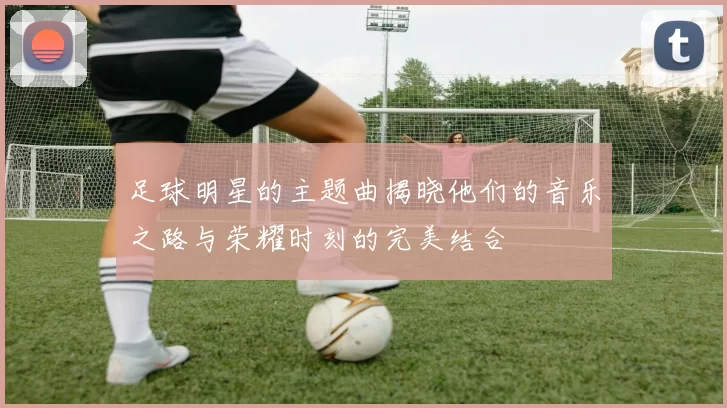 足球明星的主题曲揭晓他们的音乐之路与荣耀时刻的完美结合