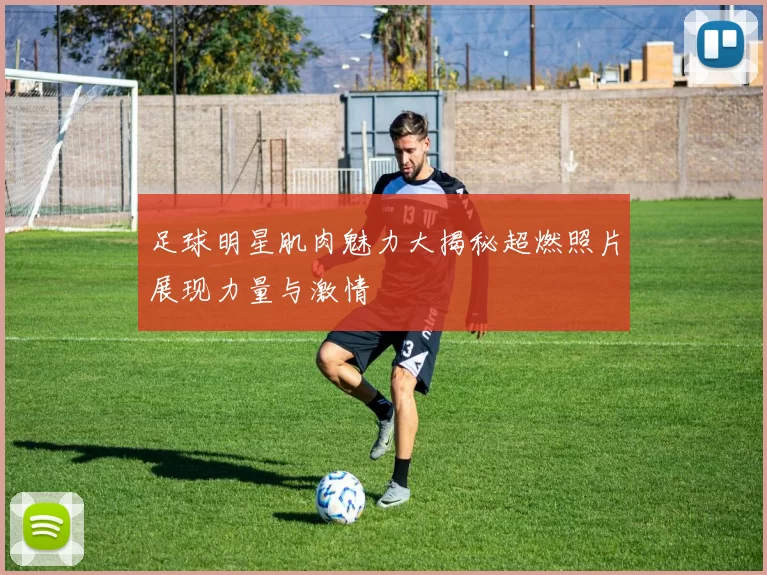 足球明星肌肉魅力大揭秘超燃照片展现力量与激情