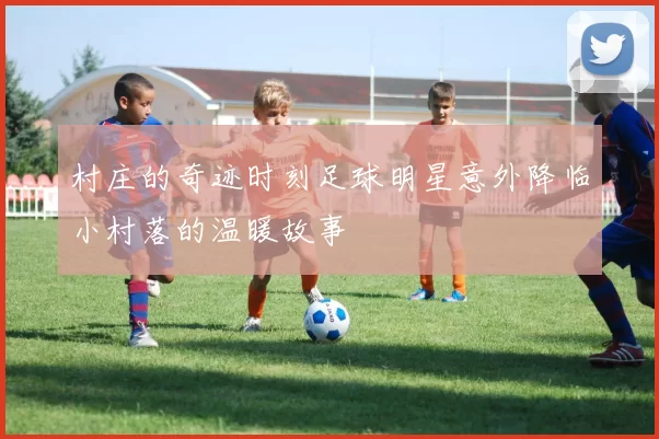 村庄的奇迹时刻足球明星意外降临小村落的温暖故事