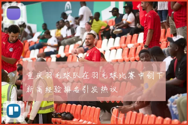重庆羽毛球队在羽毛球比赛中创下新高经验排名引发热议