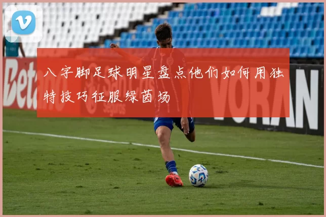 八字脚足球明星盘点他们如何用独特技巧征服绿茵场